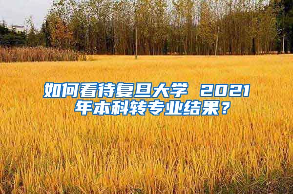 如何看待复旦大学 2021 年本科转专业结果？