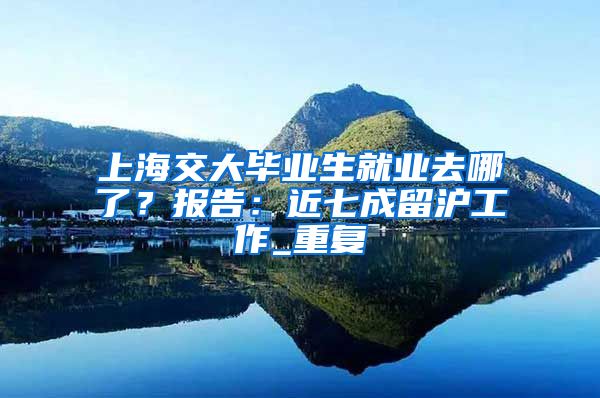 上海交大毕业生就业去哪了？报告：近七成留沪工作_重复