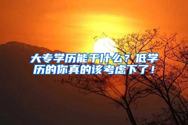 大专学历能干什么？低学历的你真的该考虑下了！