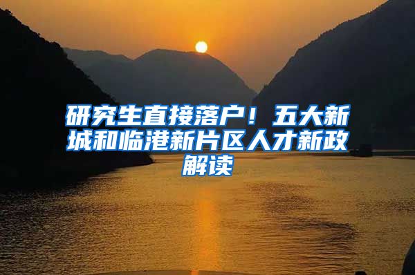 研究生直接落户！五大新城和临港新片区人才新政解读