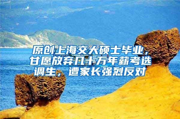 原创上海交大硕士毕业，甘愿放弃几十万年薪考选调生，遭家长强烈反对