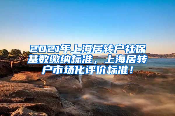 2021年上海居转户社保基数缴纳标准，上海居转户市场化评价标准！