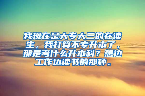 我现在是大专大三的在读生，我打算不专升本了，那是考什么升本科？想边工作边读书的那种。