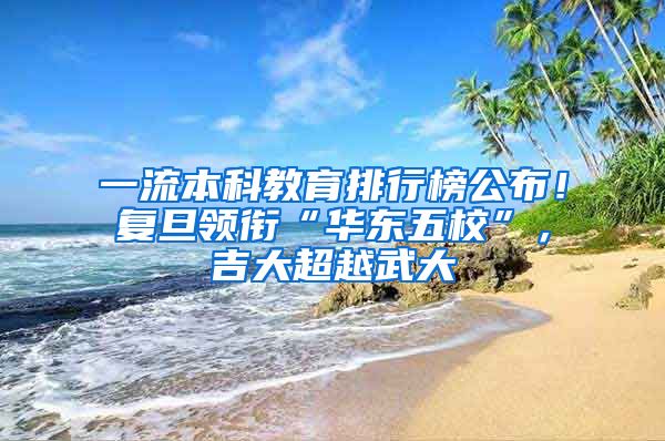 一流本科教育排行榜公布！复旦领衔“华东五校”，吉大超越武大