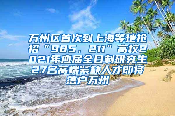 万州区首次到上海等地抢招“985、211”高校2021年应届全日制研究生27名高端紧缺人才即将落户万州