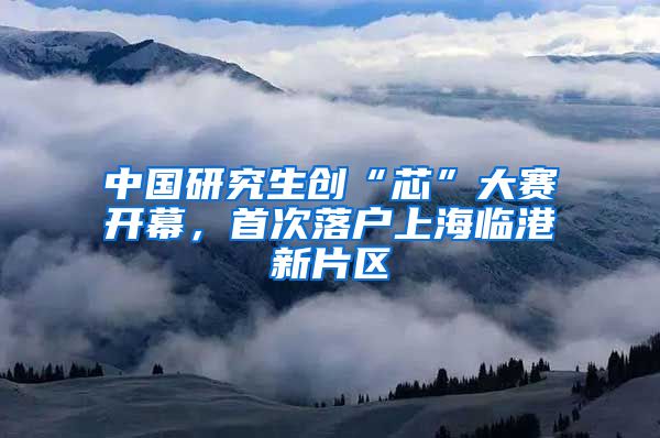 中国研究生创“芯”大赛开幕，首次落户上海临港新片区