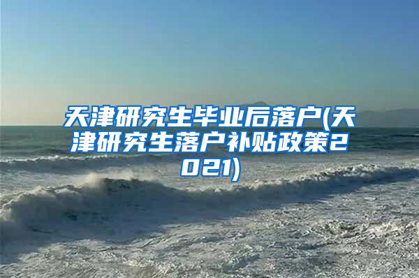 天津研究生毕业后落户(天津研究生落户补贴政策2021)