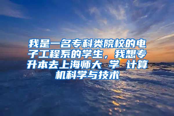 我是一名专科类院校的电子工程系的学生，我想专升本去上海师大 学 计算机科学与技术