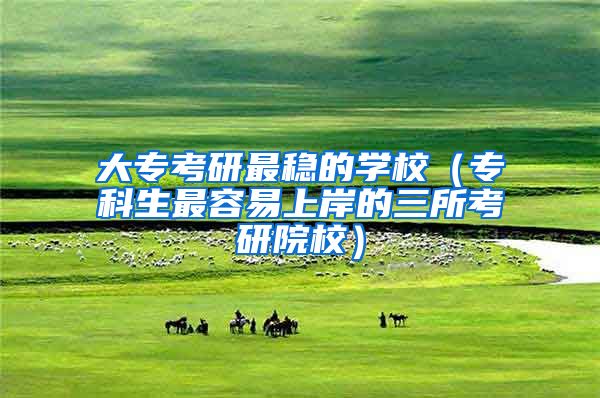 大专考研最稳的学校（专科生最容易上岸的三所考研院校）