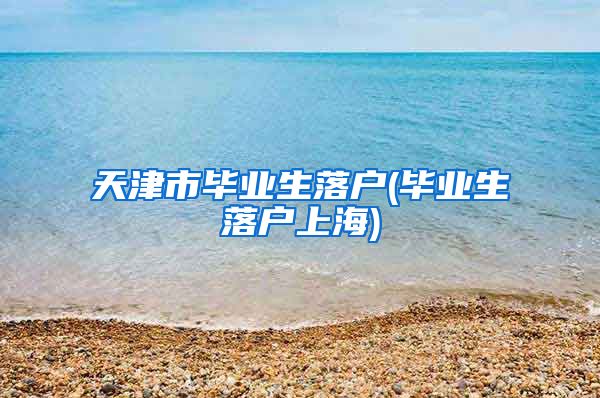 天津市毕业生落户(毕业生落户上海)