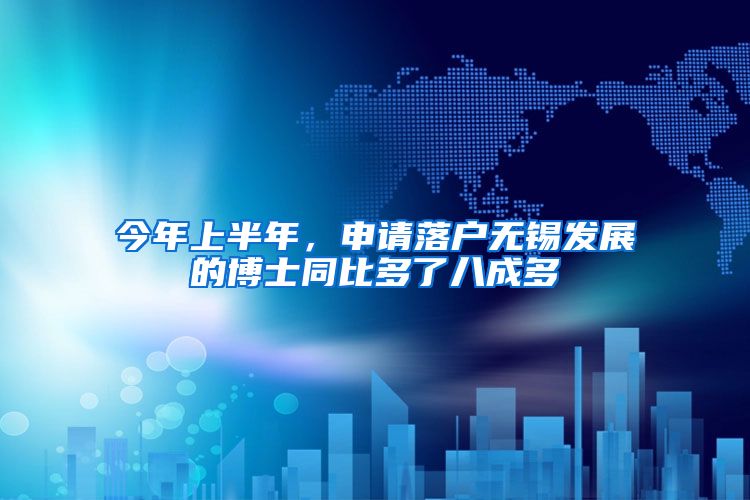 今年上半年，申请落户无锡发展的博士同比多了八成多