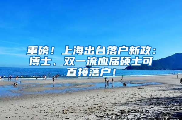重磅！上海出台落户新政：博士、双一流应届硕士可直接落户！
