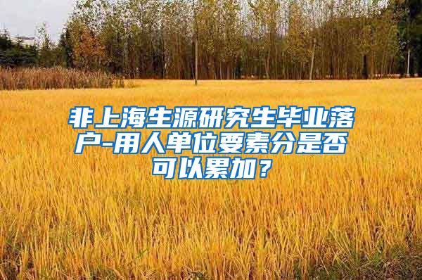 非上海生源研究生毕业落户-用人单位要素分是否可以累加？
