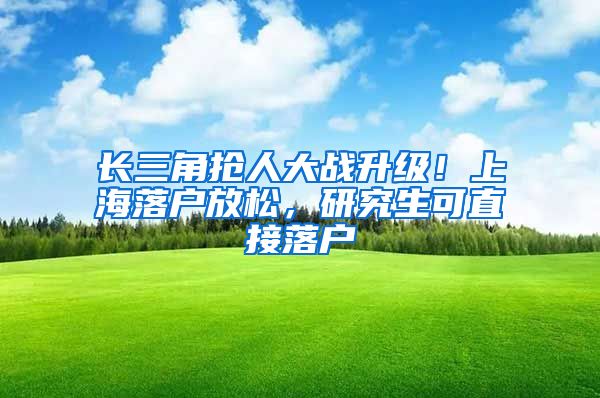 长三角抢人大战升级！上海落户放松，研究生可直接落户