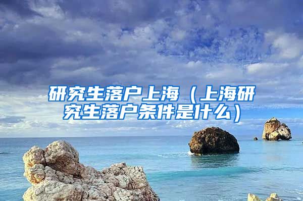 研究生落户上海（上海研究生落户条件是什么）