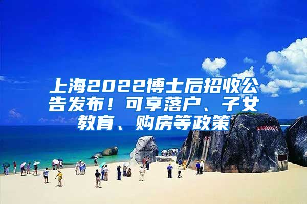 上海2022博士后招收公告发布！可享落户、子女教育、购房等政策