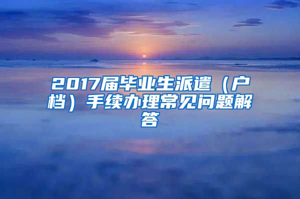 2017届毕业生派遣（户档）手续办理常见问题解答