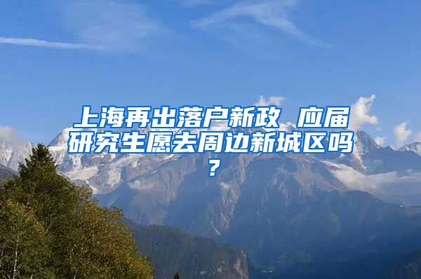 上海再出落户新政 应届研究生愿去周边新城区吗？
