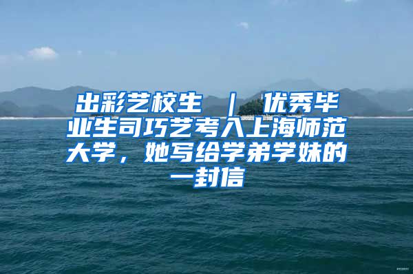 出彩艺校生 ｜ 优秀毕业生司巧艺考入上海师范大学，她写给学弟学妹的一封信