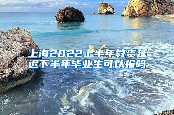 上海2022上半年教资延迟下半年毕业生可以报吗